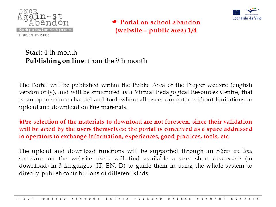  Portal on school abandon (website – public area) 1/4 Start : 4 th month Publishing on line : from the 9th month The Portal will be published within the Public Area of the Project website (english version only), and will be structured as a Virtual Pedagogical Resources Centre, that is, an open source channel and tool, where all users can enter without limitations to upload and download on line materials.