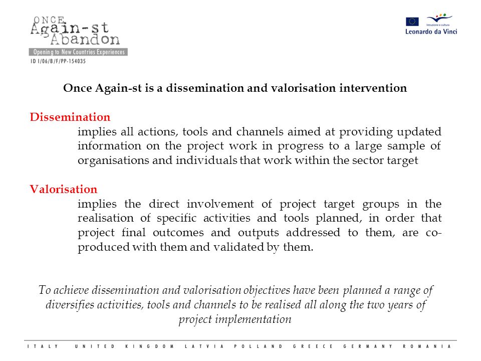 Once Again-st is a dissemination and valorisation intervention Dissemination implies all actions, tools and channels aimed at providing updated information on the project work in progress to a large sample of organisations and individuals that work within the sector target Valorisation implies the direct involvement of project target groups in the realisation of specific activities and tools planned, in order that project final outcomes and outputs addressed to them, are co- produced with them and validated by them.
