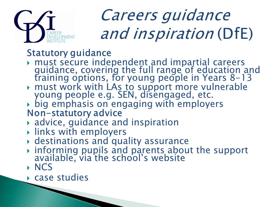 Statutory guidance  must secure independent and impartial careers guidance, covering the full range of education and training options, for young people in Years 8-13  must work with LAs to support more vulnerable young people e.g.