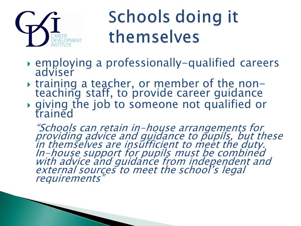  employing a professionally-qualified careers adviser  training a teacher, or member of the non- teaching staff, to provide career guidance  giving the job to someone not qualified or trained Schools can retain in-house arrangements for providing advice and guidance to pupils, but these in themselves are insufficient to meet the duty.