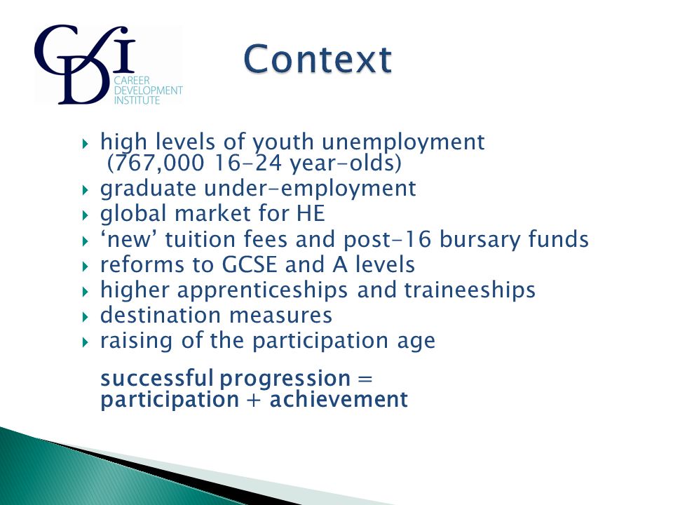  high levels of youth unemployment (767, year-olds)  graduate under-employment  global market for HE  ‘new’ tuition fees and post-16 bursary funds  reforms to GCSE and A levels  higher apprenticeships and traineeships  destination measures  raising of the participation age successful progression = participation + achievement