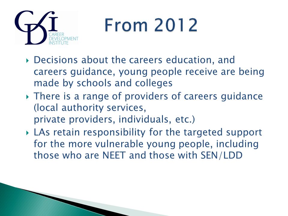  Decisions about the careers education, and careers guidance, young people receive are being made by schools and colleges  There is a range of providers of careers guidance (local authority services, private providers, individuals, etc.)  LAs retain responsibility for the targeted support for the more vulnerable young people, including those who are NEET and those with SEN/LDD