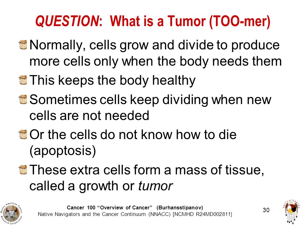Cancer 100 Overview of Cancer (Burhansstipanov) Native Navigators and the Cancer Continuum (NNACC) [NCMHD R24MD002811] 30 QUESTION : What is a Tumor (TOO-mer) Normally, cells grow and divide to produce more cells only when the body needs them This keeps the body healthy Sometimes cells keep dividing when new cells are not needed Or the cells do not know how to die (apoptosis) These extra cells form a mass of tissue, called a growth or tumor
