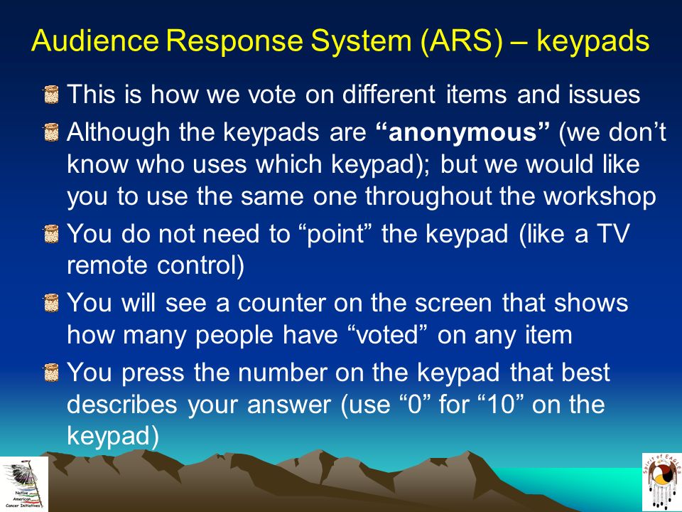 Audience Response System (ARS) – keypads This is how we vote on different items and issues Although the keypads are anonymous (we don’t know who uses which keypad); but we would like you to use the same one throughout the workshop You do not need to point the keypad (like a TV remote control) You will see a counter on the screen that shows how many people have voted on any item You press the number on the keypad that best describes your answer (use 0 for 10 on the keypad)