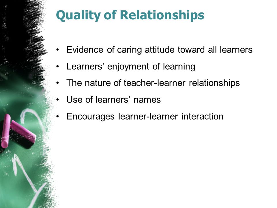 Quality of Relationships Evidence of caring attitude toward all learners Learners’ enjoyment of learning The nature of teacher-learner relationships Use of learners’ names Encourages learner-learner interaction