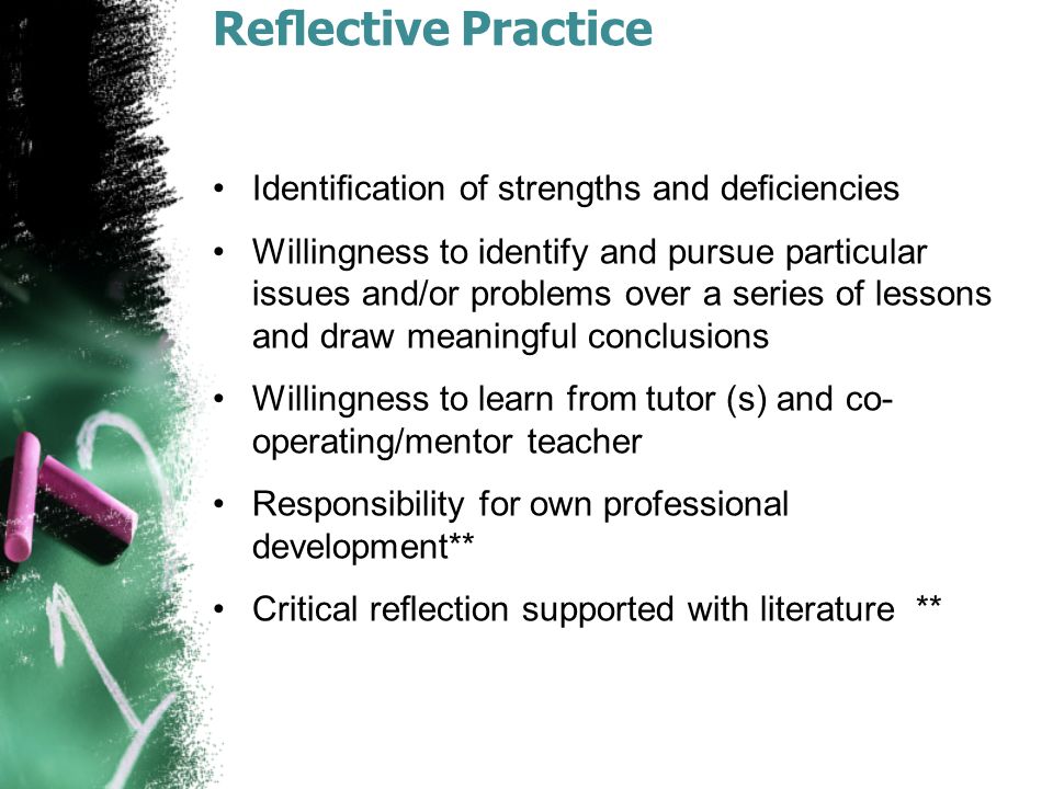 Reﬂective Practice Identiﬁcation of strengths and deﬁciencies Willingness to identify and pursue particular issues and/or problems over a series of lessons and draw meaningful conclusions Willingness to learn from tutor (s) and co- operating/mentor teacher Responsibility for own professional development** Critical reﬂection supported with literature **