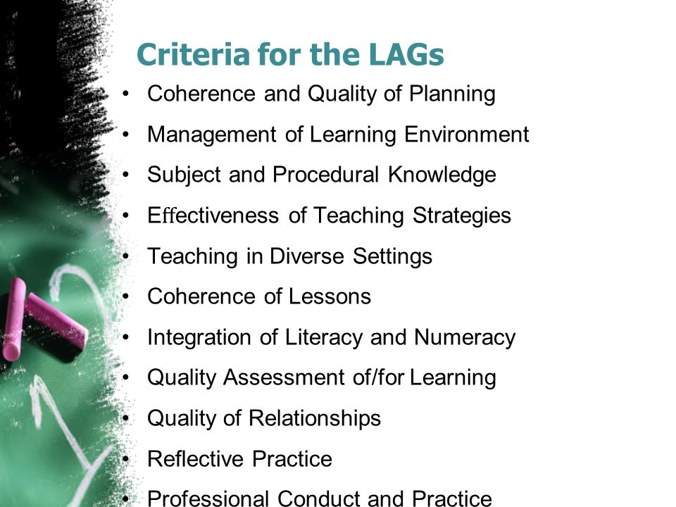 Criteria for the LAGs Coherence and Quality of Planning Management of Learning Environment Subject and Procedural Knowledge E ﬀ ectiveness of Teaching Strategies Teaching in Diverse Settings Coherence of Lessons Integration of Literacy and Numeracy Quality Assessment of/for Learning Quality of Relationships Reﬂective Practice Professional Conduct and Practice