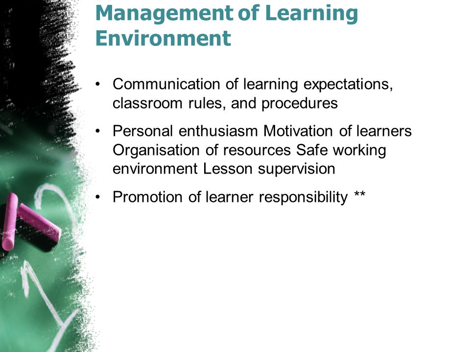 Management of Learning Environment Communication of learning expectations, classroom rules, and procedures Personal enthusiasm Motivation of learners Organisation of resources Safe working environment Lesson supervision Promotion of learner responsibility **