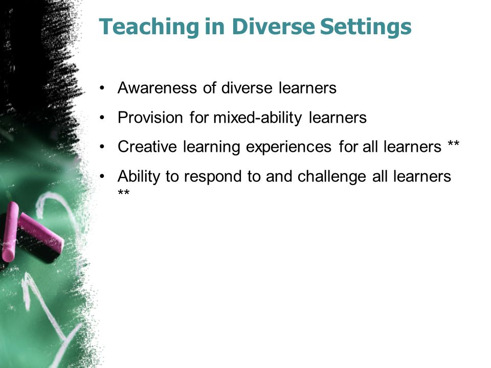 Teaching in Diverse Settings Awareness of diverse learners Provision for mixed-ability learners Creative learning experiences for all learners ** Ability to respond to and challenge all learners **
