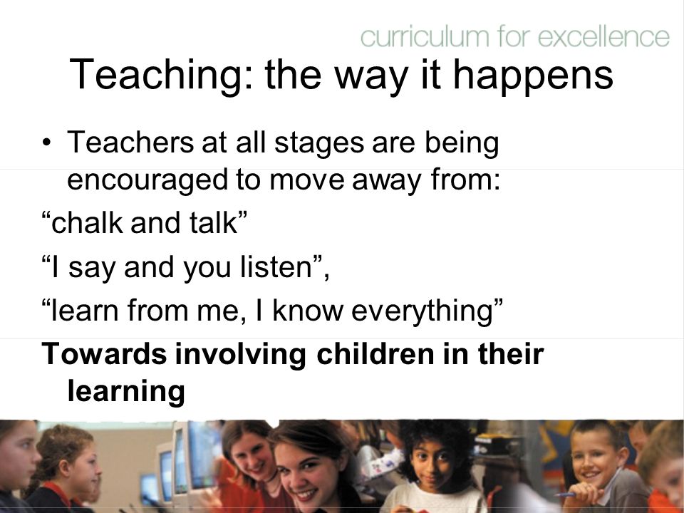 Teaching: the way it happens Teachers at all stages are being encouraged to move away from: chalk and talk I say and you listen , learn from me, I know everything Towards involving children in their learning