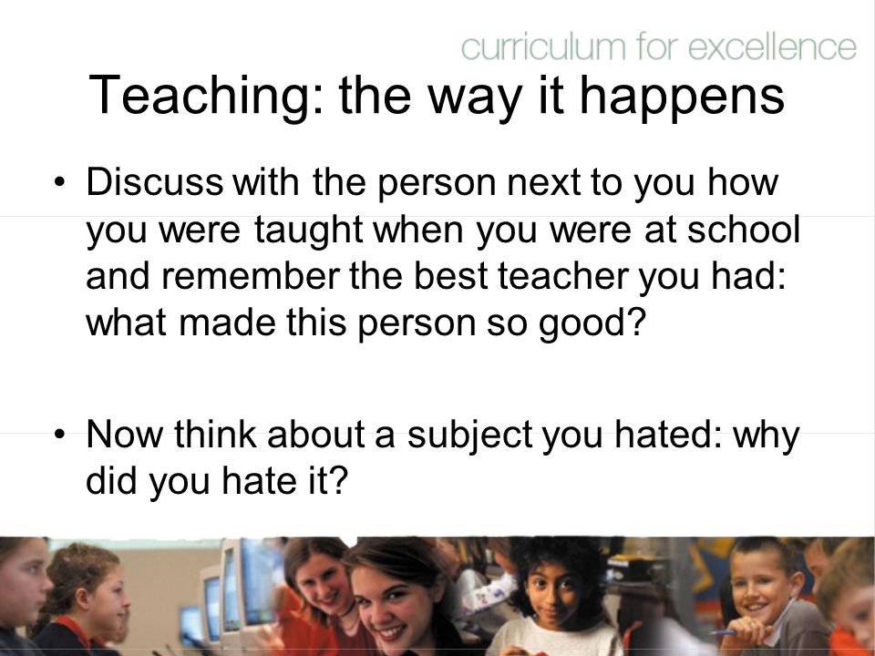Teaching: the way it happens Discuss with the person next to you how you were taught when you were at school and remember the best teacher you had: what made this person so good.