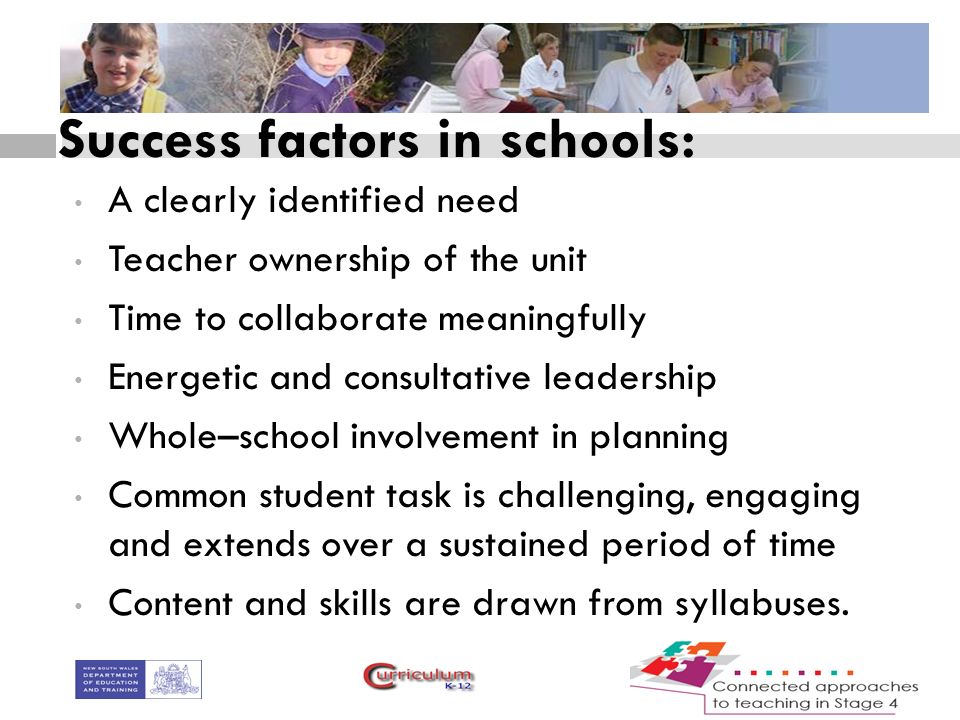 Success factors in schools: A clearly identified need Teacher ownership of the unit Time to collaborate meaningfully Energetic and consultative leadership Whole–school involvement in planning Common student task is challenging, engaging and extends over a sustained period of time Content and skills are drawn from syllabuses.