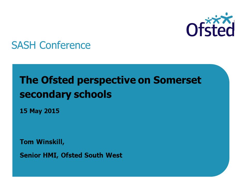 SASH Conference The Ofsted perspective on Somerset secondary schools 15 May 2015 Tom Winskill, Senior HMI, Ofsted South West 15 May 2015