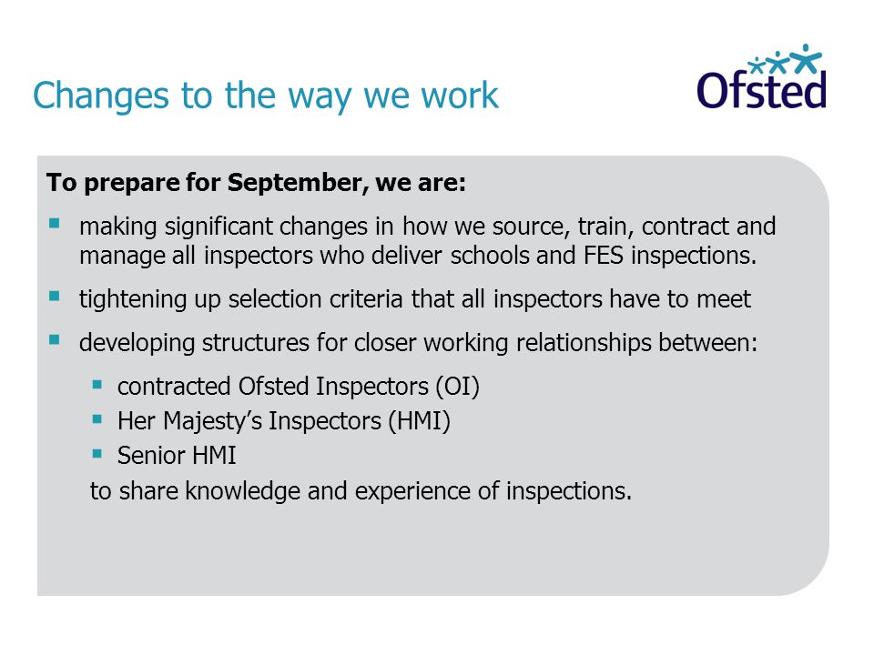Changes to the way we work To prepare for September, we are:  making significant changes in how we source, train, contract and manage all inspectors who deliver schools and FES inspections.