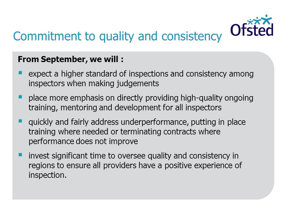 Commitment to quality and consistency From September, we will :  expect a higher standard of inspections and consistency among inspectors when making judgements  place more emphasis on directly providing high-quality ongoing training, mentoring and development for all inspectors  quickly and fairly address underperformance, putting in place training where needed or terminating contracts where performance does not improve  invest significant time to oversee quality and consistency in regions to ensure all providers have a positive experience of inspection.