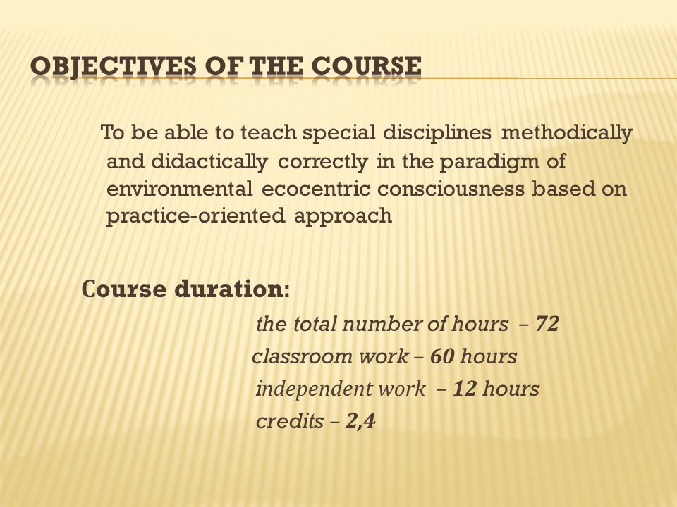 To be able to teach special disciplines methodically and didactically correctly in the paradigm of environmental ecocentric consciousness based on practice-oriented approach С ourse duration: the total number of hours – 72 classroom work – 60 hours independent work – 12 hours credits – 2,4