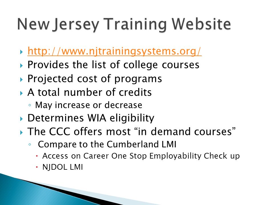       Provides the list of college courses  Projected cost of programs  A total number of credits ◦ May increase or decrease  Determines WIA eligibility  The CCC offers most in demand courses ◦ Compare to the Cumberland LMI  Access on Career One Stop Employability Check up  NJDOL LMI