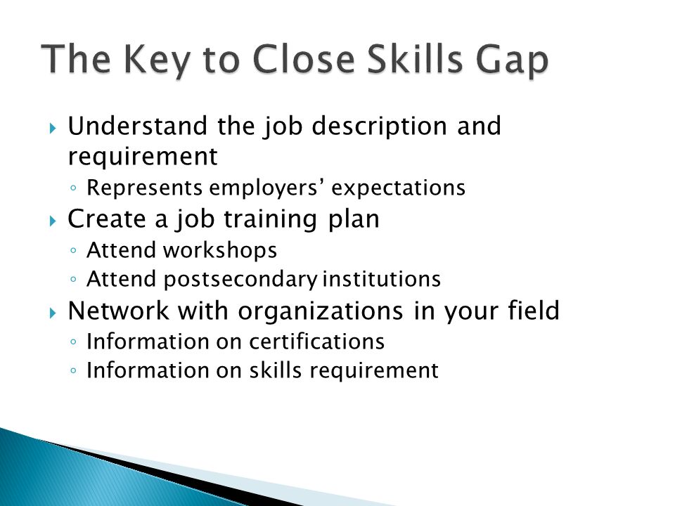  Understand the job description and requirement ◦ Represents employers’ expectations  Create a job training plan ◦ Attend workshops ◦ Attend postsecondary institutions  Network with organizations in your field ◦ Information on certifications ◦ Information on skills requirement