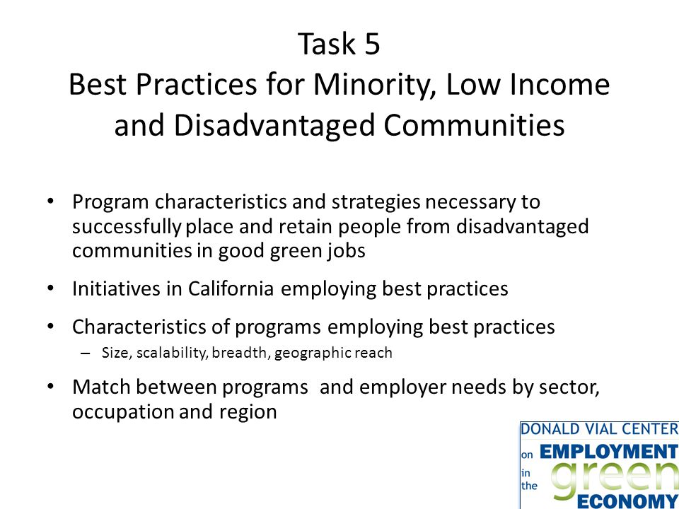 Task 5 Best Practices for Minority, Low Income and Disadvantaged Communities Program characteristics and strategies necessary to successfully place and retain people from disadvantaged communities in good green jobs Initiatives in California employing best practices Characteristics of programs employing best practices – Size, scalability, breadth, geographic reach Match between programs and employer needs by sector, occupation and region