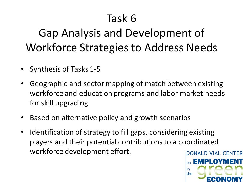 Task 6 Gap Analysis and Development of Workforce Strategies to Address Needs Synthesis of Tasks 1-5 Geographic and sector mapping of match between existing workforce and education programs and labor market needs for skill upgrading Based on alternative policy and growth scenarios Identification of strategy to fill gaps, considering existing players and their potential contributions to a coordinated workforce development effort.