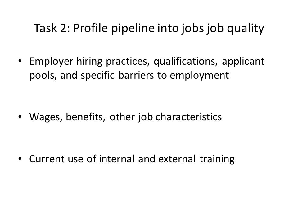 Task 2: Profile pipeline into jobs job quality Employer hiring practices, qualifications, applicant pools, and specific barriers to employment Wages, benefits, other job characteristics Current use of internal and external training