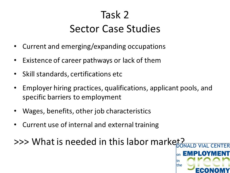 Task 2 Sector Case Studies Current and emerging/expanding occupations Existence of career pathways or lack of them Skill standards, certifications etc Employer hiring practices, qualifications, applicant pools, and specific barriers to employment Wages, benefits, other job characteristics Current use of internal and external training >>> What is needed in this labor market