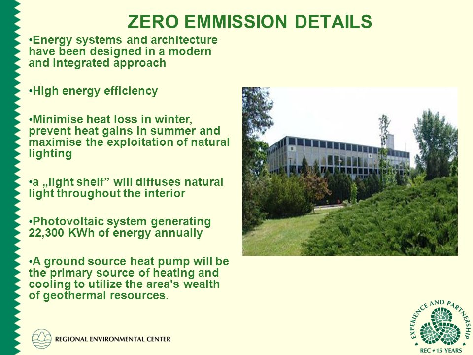 ZERO EMMISSION DETAILS Energy systems and architecture have been designed in a modern and integrated approach High energy efficiency Minimise heat loss in winter, prevent heat gains in summer and maximise the exploitation of natural lighting a „light shelf will diffuses natural light throughout the interior Photovoltaic system generating 22,300 KWh of energy annually A ground source heat pump will be the primary source of heating and cooling to utilize the area s wealth of geothermal resources.