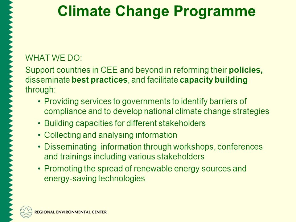 Climate Change Programme WHAT WE DO: Support countries in CEE and beyond in reforming their policies, disseminate best practices, and facilitate capacity building through: Providing services to governments to identify barriers of compliance and to develop national climate change strategies Building capacities for different stakeholders Collecting and analysing information Disseminating information through workshops, conferences and trainings including various stakeholders Promoting the spread of renewable energy sources and energy-saving technologies