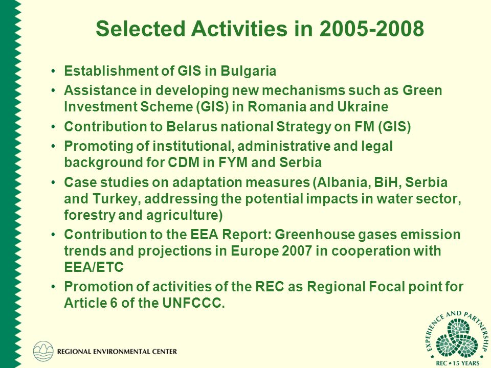 Selected Activities in Establishment of GIS in Bulgaria Assistance in developing new mechanisms such as Green Investment Scheme (GIS) in Romania and Ukraine Contribution to Belarus national Strategy on FM (GIS) Promoting of institutional, administrative and legal background for CDM in FYM and Serbia Case studies on adaptation measures (Albania, BiH, Serbia and Turkey, addressing the potential impacts in water sector, forestry and agriculture) Contribution to the EEA Report: Greenhouse gases emission trends and projections in Europe 2007 in cooperation with EEA/ETC Promotion of activities of the REC as Regional Focal point for Article 6 of the UNFCCC.
