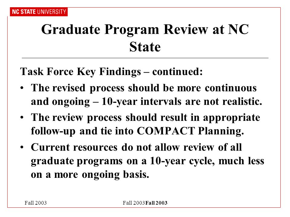 Fall 2003Fall 2003 Graduate Program Review at NC State Task Force Key Findings – continued: The revised process should be more continuous and ongoing – 10-year intervals are not realistic.