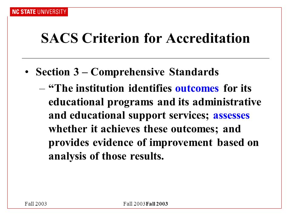Fall 2003Fall 2003 SACS Criterion for Accreditation Section 3 – Comprehensive Standards – The institution identifies outcomes for its educational programs and its administrative and educational support services; assesses whether it achieves these outcomes; and provides evidence of improvement based on analysis of those results.