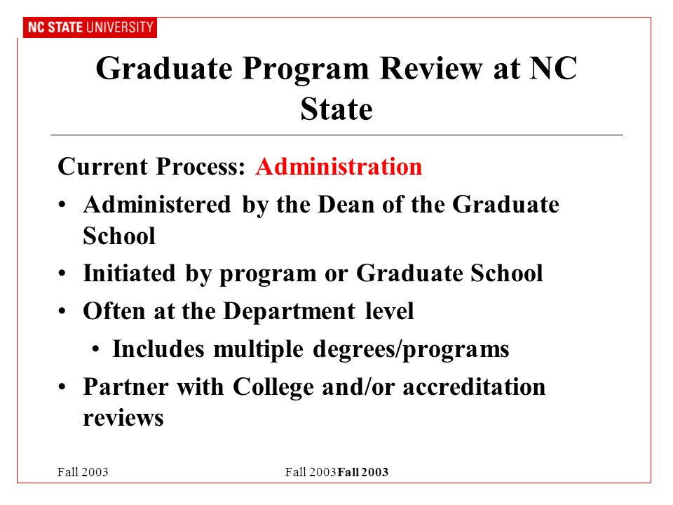 Fall 2003Fall 2003 Graduate Program Review at NC State Current Process: Administration Administered by the Dean of the Graduate School Initiated by program or Graduate School Often at the Department level Includes multiple degrees/programs Partner with College and/or accreditation reviews