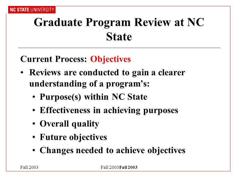 Fall 2003Fall 2003 Graduate Program Review at NC State Current Process: Objectives Reviews are conducted to gain a clearer understanding of a program’s: Purpose(s) within NC State Effectiveness in achieving purposes Overall quality Future objectives Changes needed to achieve objectives