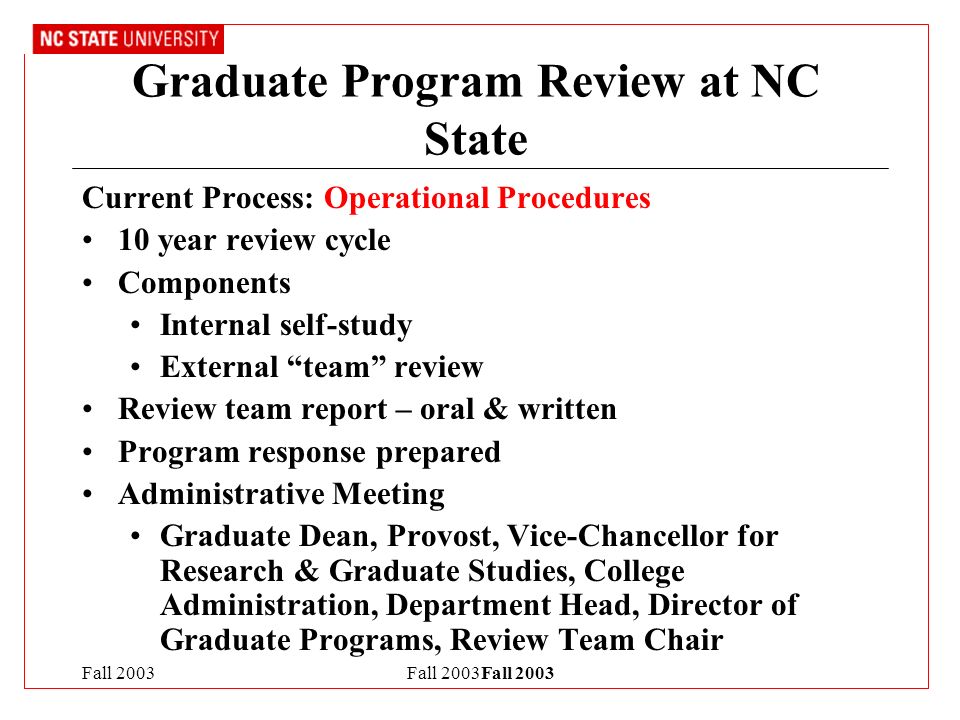Fall 2003Fall 2003 Graduate Program Review at NC State Current Process: Operational Procedures 10 year review cycle Components Internal self-study External team review Review team report – oral & written Program response prepared Administrative Meeting Graduate Dean, Provost, Vice-Chancellor for Research & Graduate Studies, College Administration, Department Head, Director of Graduate Programs, Review Team Chair