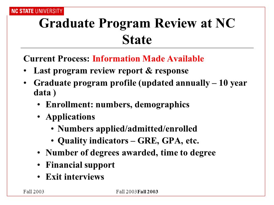 Fall 2003Fall 2003 Graduate Program Review at NC State Current Process: Information Made Available Last program review report & response Graduate program profile (updated annually – 10 year data ) Enrollment: numbers, demographics Applications Numbers applied/admitted/enrolled Quality indicators – GRE, GPA, etc.
