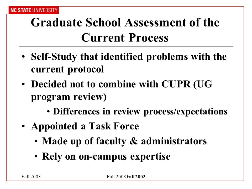Fall 2003Fall 2003 Graduate School Assessment of the Current Process Self-Study that identified problems with the current protocol Decided not to combine with CUPR (UG program review) Differences in review process/expectations Appointed a Task Force Made up of faculty & administrators Rely on on-campus expertise