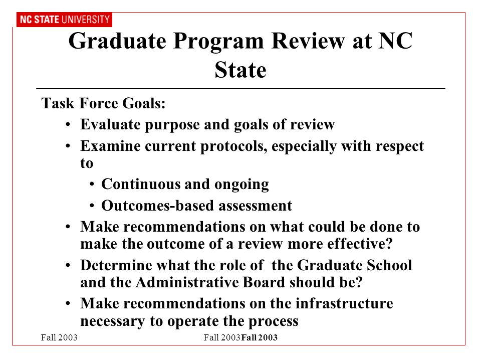 Fall 2003Fall 2003 Graduate Program Review at NC State Task Force Goals: Evaluate purpose and goals of review Examine current protocols, especially with respect to Continuous and ongoing Outcomes-based assessment Make recommendations on what could be done to make the outcome of a review more effective.