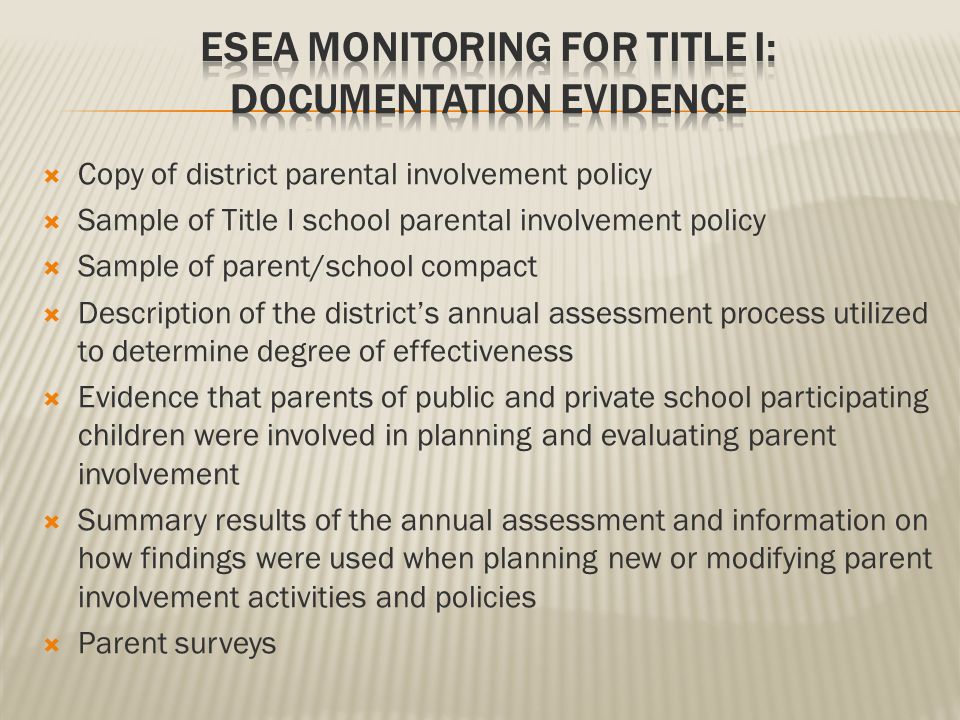  Copy of district parental involvement policy  Sample of Title I school parental involvement policy  Sample of parent/school compact  Description of the district’s annual assessment process utilized to determine degree of effectiveness  Evidence that parents of public and private school participating children were involved in planning and evaluating parent involvement  Summary results of the annual assessment and information on how findings were used when planning new or modifying parent involvement activities and policies  Parent surveys