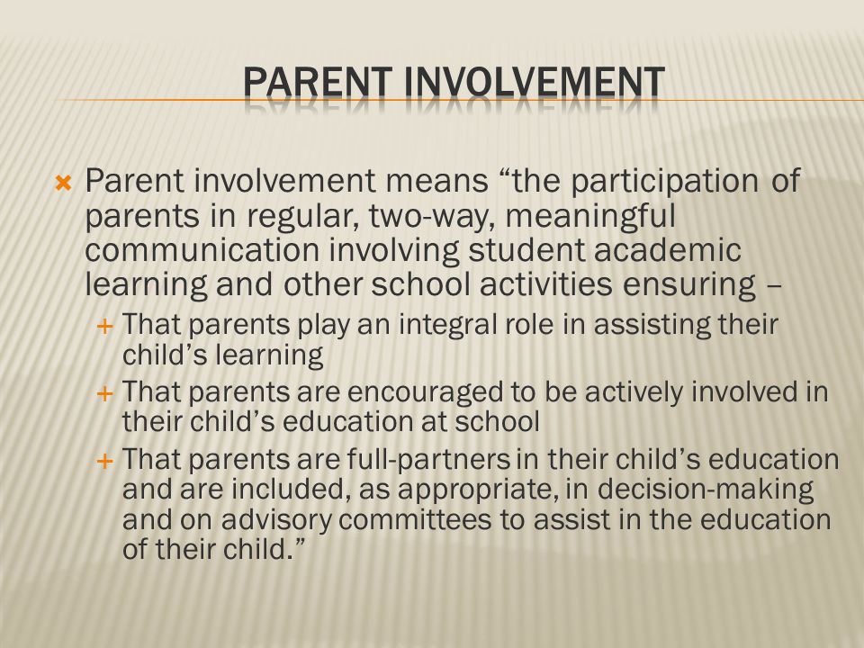  Parent involvement means the participation of parents in regular, two-way, meaningful communication involving student academic learning and other school activities ensuring –  That parents play an integral role in assisting their child’s learning  That parents are encouraged to be actively involved in their child’s education at school  That parents are full-partners in their child’s education and are included, as appropriate, in decision-making and on advisory committees to assist in the education of their child.