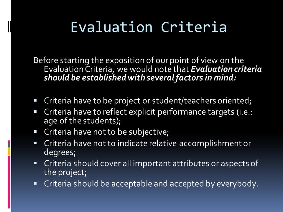Evaluation Criteria Before starting the exposition of our point of view on the Evaluation Criteria, we would note that Evaluation criteria should be established with several factors in mind:  Criteria have to be project or student/teachers oriented;  Criteria have to reflect explicit performance targets (i.e.: age of the students);  Criteria have not to be subjective;  Criteria have not to indicate relative accomplishment or degrees;  Criteria should cover all important attributes or aspects of the project;  Criteria should be acceptable and accepted by everybody.