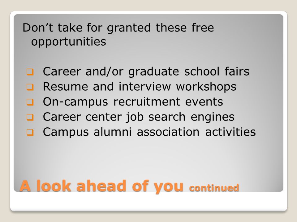 A look ahead of you continued Don’t take for granted these free opportunities  Career and/or graduate school fairs  Resume and interview workshops  On-campus recruitment events  Career center job search engines  Campus alumni association activities
