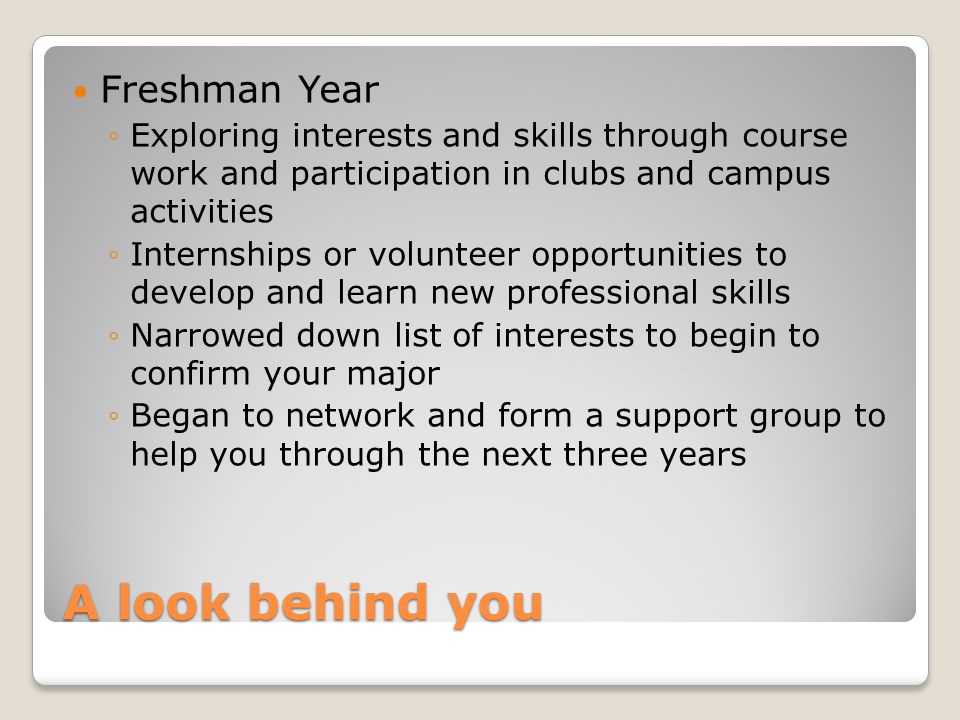 A look behind you Freshman Year ◦Exploring interests and skills through course work and participation in clubs and campus activities ◦Internships or volunteer opportunities to develop and learn new professional skills ◦Narrowed down list of interests to begin to confirm your major ◦Began to network and form a support group to help you through the next three years