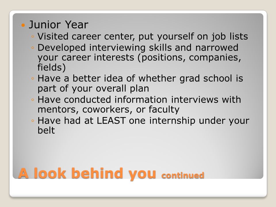 A look behind you continued Junior Year ◦Visited career center, put yourself on job lists ◦Developed interviewing skills and narrowed your career interests (positions, companies, fields) ◦Have a better idea of whether grad school is part of your overall plan ◦Have conducted information interviews with mentors, coworkers, or faculty ◦Have had at LEAST one internship under your belt