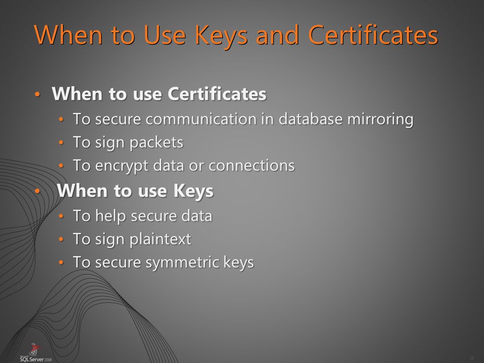 38 When to Use Keys and Certificates When to use CertificatesWhen to use Certificates To secure communication in database mirroringTo secure communication in database mirroring To sign packetsTo sign packets To encrypt data or connectionsTo encrypt data or connections When to use Keys When to use Keys To help secure dataTo help secure data To sign plaintextTo sign plaintext To secure symmetric keysTo secure symmetric keys
