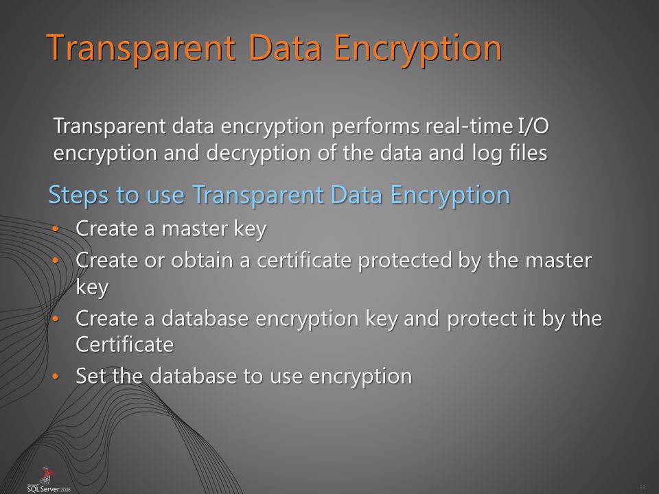 39 Transparent Data Encryption Transparent data encryption performs real-time I/O encryption and decryption of the data and log files Create a master keyCreate a master key Create or obtain a certificate protected by the master keyCreate or obtain a certificate protected by the master key Create a database encryption key and protect it by the CertificateCreate a database encryption key and protect it by the Certificate Set the database to use encryptionSet the database to use encryption Steps to use Transparent Data Encryption