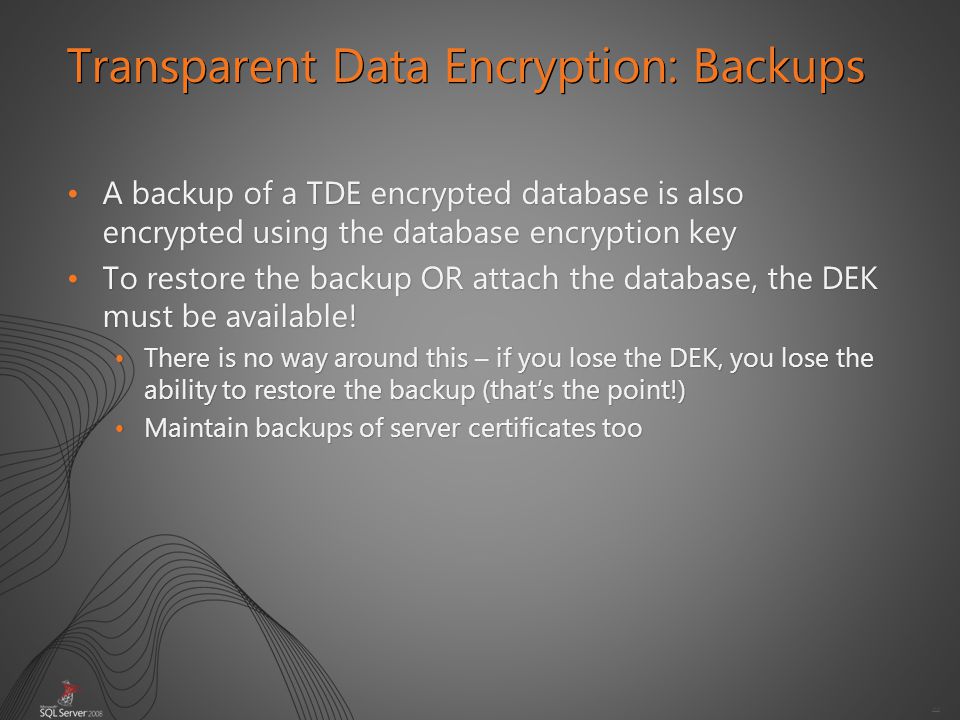44 A backup of a TDE encrypted database is also encrypted using the database encryption keyA backup of a TDE encrypted database is also encrypted using the database encryption key To restore the backup OR attach the database, the DEK must be available!To restore the backup OR attach the database, the DEK must be available.