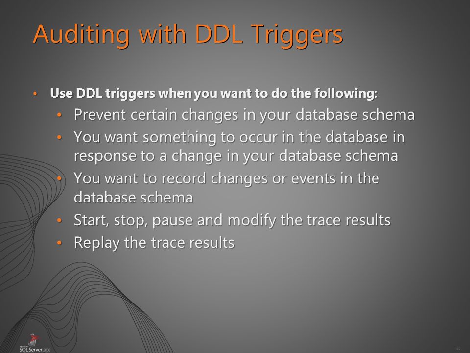 50 Auditing with DDL Triggers Use DDL triggers when you want to do the following:Use DDL triggers when you want to do the following: Prevent certain changes in your database schemaPrevent certain changes in your database schema You want something to occur in the database in response to a change in your database schemaYou want something to occur in the database in response to a change in your database schema You want to record changes or events in the database schemaYou want to record changes or events in the database schema Start, stop, pause and modify the trace resultsStart, stop, pause and modify the trace results Replay the trace resultsReplay the trace results