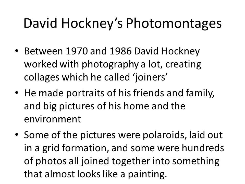 David Hockney’s Photomontages Between 1970 and 1986 David Hockney worked with photography a lot, creating collages which he called ‘joiners’ He made portraits of his friends and family, and big pictures of his home and the environment Some of the pictures were polaroids, laid out in a grid formation, and some were hundreds of photos all joined together into something that almost looks like a painting.