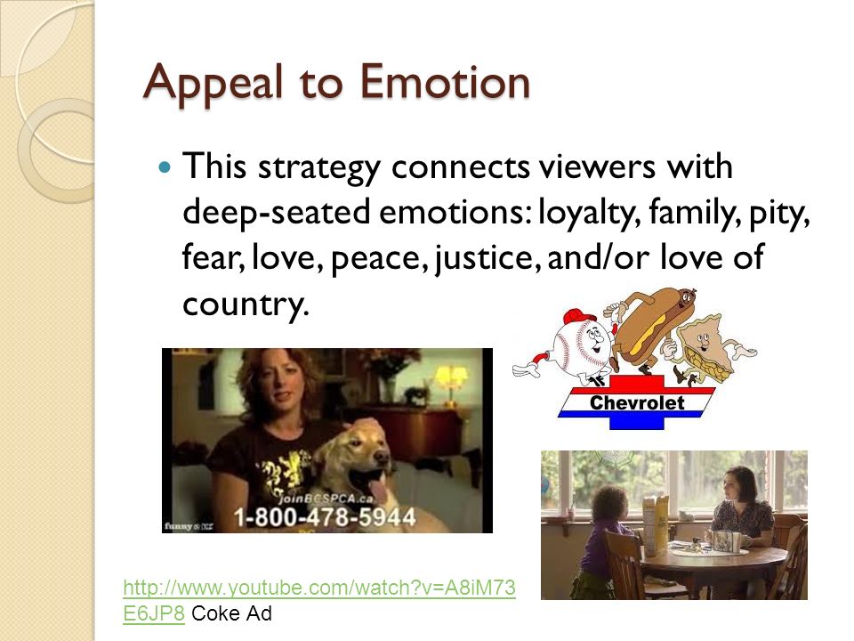 Appeal to Emotion This strategy connects viewers with deep-seated emotions: loyalty, family, pity, fear, love, peace, justice, and/or love of country.
