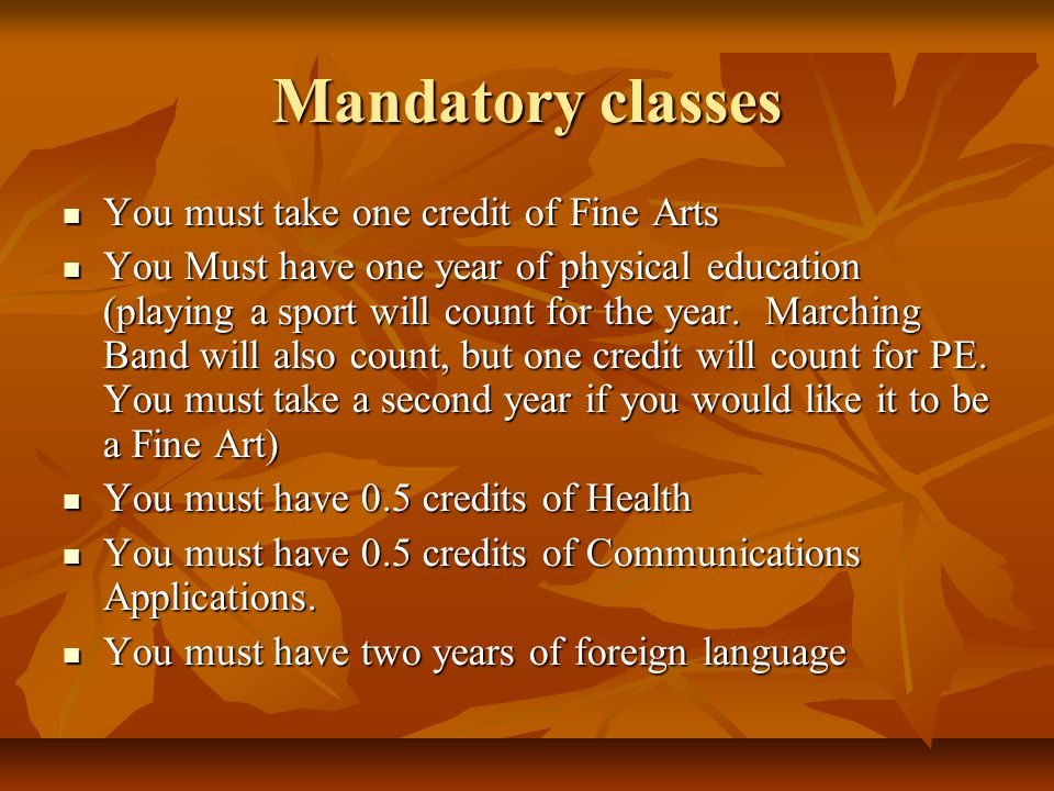 Mandatory classes You must take one credit of Fine Arts You must take one credit of Fine Arts You Must have one year of physical education (playing a sport will count for the year.